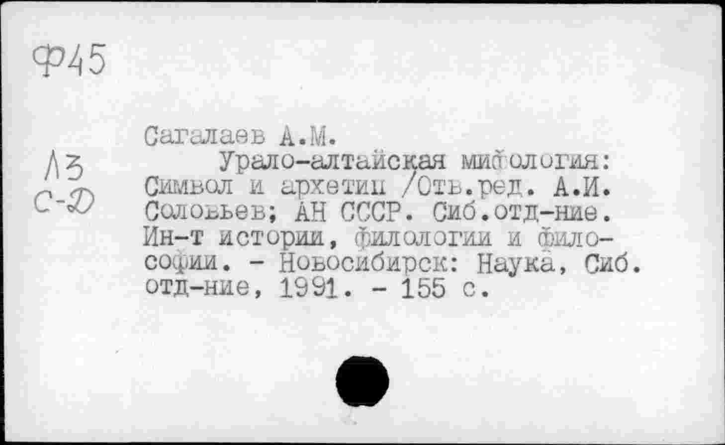 ﻿Ф45
As c-Æ	Сагалаев A.M. Урало-алтайская мис олотая: Символ и архетип /Отъ.ред. А.И. Соловьев; АН СССР. Сиб.отд-ние. Ин-т истории, филологии и Философии. - Новосибирск: Наука, Сиб отд-ние, 1991. - 155 с.